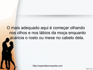 http://expertdaconquista.com
O mais adequado aqui é começar olhando
nos olhos e nos lábios da moça enquanto
acaricia o rosto ou mexe no cabelo dela.
 