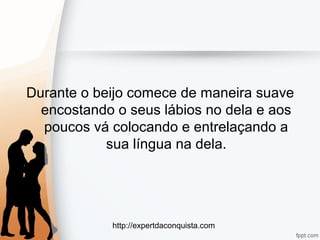 http://expertdaconquista.com
Durante o beijo comece de maneira suave
encostando o seus lábios no dela e aos
poucos vá colocando e entrelaçando a
sua língua na dela.
 