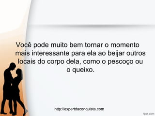 http://expertdaconquista.com
Você pode muito bem tornar o momento
mais interessante para ela ao beijar outros
locais do corpo dela, como o pescoço ou
o queixo.
 