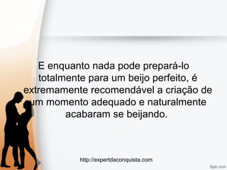 http://expertdaconquista.com
E enquanto nada pode prepará-lo
totalmente para um beijo perfeito, é
extremamente recomendável a criação de
um momento adequado e naturalmente
acabaram se beijando.
 