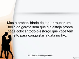 http://expertdaconquista.com
Mas a probabilidade de tentar roubar um
beijo da garota sem que ela esteja pronta
pode colocar todo o esforço que você tem
feito para conquistar a gata no lixo.
 