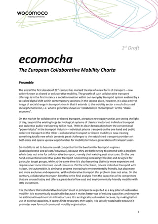 1
1st
Draft
ecomocha
The European Collaborative Mobility Charta
Preamble
The end of the first decade of 21st
century has marked the rise of a new form of transport – now
widely known as shared or collaborative mobility. The growth of such collaborative transport
offerings is in the first instance a social innovation within our everyday transport system enabled by a
so-called digital shift within contemporary societies; in the second place, however, it is also a mirror
image of social change in transportation in that it extends to the mobility sector a much discussed
social phenomenon, i.e. what is generally known as “collaborative consumption” or the “share-
economy”.
On the market for collaborative or shared transport, attractive new opportunities are seeing the light
of day, beyond the existing large technological systems of classical motorised individual transport
and collective public transport by rail or road. With its clear demarcation from the conventional
“power blocks” in the transport industry – individual private transport on the one hand and public
collective transport on the other – collaborative transport or shared mobility is now creating
something totally new which presents great challenges to the established transport providers on
both sides and opens up new opportunities for mobility for future generations of transport users.
Co-mobility is set to become a real competitor for the two familiar transport-regimes
(public/collective and private/individual), because they are both having to contend with a problem
which does not arise for collaborative transport, namely their existing cost structures. On the one
hand, conventional collective public transport is becoming increasingly flexible and designed for
particular target groups, while at the same time it is also becoming distinctly more expensive and
requires ever more intensive use of resources. On the other hand, private individual transport with
its icon, the automobile, is aiming to become increasingly environmentally-friendly, but also more
and more exclusive and expensive. With collaborative transport this problem does not arise. On the
contrary, collaborative transport benefits in the final analysis from the capacities of its competitors
that are unused today and offers a great deal of low cost and environmentally-friendly mobility with
little investment.
It is therefore that collaborative transport must in principle be regarded as a key pillar of sustainable
mobility. It is economically sustainable because it makes better use of existing capacities and requires
no additional investments in infrastructures. It is ecologically sustainable because, by making better
use of existing capacities, it spares finite resources; then again, it is socially sustainable because it
promotes new forms of communal mobility organisation.
 