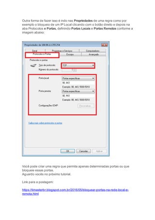Outra forma de fazer isso é indo nas Propriedades de uma regra como por
exemplo o bloqueio de um IP Local clicando com o botão direito e depois na
aba Protocolos e Portas, definindo Portas Locais e Portas Remotas conforme a
imagem abaixo:
Você pode criar uma regra que permita apenas determinadas portas ou que
bloqueie essas portas.
Aguardo vocês no próximo tutorial.
Link para a postagem:
https://timasterbr.blogspot.com.br/2016/05/bloquear-portas-na-rede-local-e-
remota.html
 