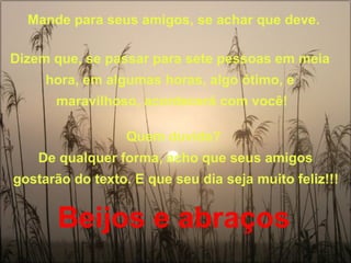 Mande para seus amigos, se achar que deve.  Dizem que, se passar para sete pessoas em meia  hora, em algumas horas, algo ótimo, e  maravilhoso, acontecerá com você! Quem duvida?  De qualquer forma, acho que seus amigos gostarão do texto. E que seu dia seja muito feliz!!!   Beijos e abraços   