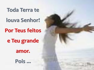 Toda Terra te
louva Senhor!
Por Teus feitos
e Teu grande
amor.
Pois ...
 