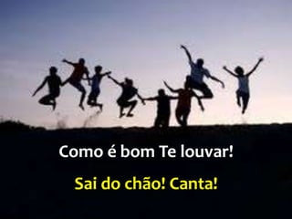 Como é bom Te louvar!
Sai do chão! Canta!
 