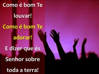 Como é bom Te
louvar!
Como é bom Te
adorar!
E dizer que és
Senhor sobre
toda a terra!
 
