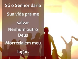 Só o Senhor daria
Sua vida pra me
salvar
Nenhum outro
Deus
Morreria em meu
lugar.
 