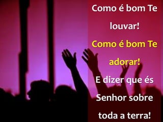 Como é bom Te
louvar!
Como é bom Te
adorar!
E dizer que és
Senhor sobre
toda a terra!
 