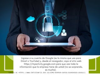 Our Target
Audience
Si definitivamente considera que esto viola su privacidad y
sus derechos como usuario de sus productos, pues bueno
existe una forma para eliminarlos por completo.  
Ingrese a su cuenta de Google (es la misma que usa para
Gmail o YouTube) y, desde el navegador, vaya al sitio web
https://myactivity.google.com para que vea toda la
información que la empresa tiene de usted (no se sorprenda,
es mucha). 
TOMADO DE HTTPS://WWW.ENTICCONFIO.GOV.CO/COMO-BORRAR-DATOS-GUARDADOS-GOOGLE}
 