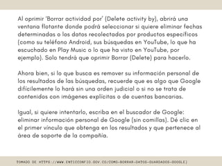 Al oprimir ‘Borrar actividad por’ (Delete activity by), abrirá una
ventana flotante donde podrá seleccionar si quiere eliminar fechas
determinadas o los datos recolectados por productos específicos
(como su teléfono Android, sus búsquedas en YouTube, lo que ha
escuchado en Play Music o lo que ha visto en YouTube, por
ejemplo). Solo tendrá que oprimir Borrar (Delete) para hacerlo.
Ahora bien, si lo que busca es remover su información personal de
los resultados de las búsquedas, recuerde que es algo que Google
difícilemente lo hará sin una orden judicial o si no se trata de
contenidos con imágenes explícitas o de cuentas bancarias.
Igual, si quiere intentarlo, escriba en el buscador de Google:
eliminar información personal de Google (sin comillas). Dé clic en
el primer vínculo que obtenga en los resultados y que pertenece al
área de soporte de la compañía. 
TOMADO DE HTTPS://WWW.ENTICCONFIO.GOV.CO/COMO-BORRAR-DATOS-GUARDADOS-GOOGLE}
 