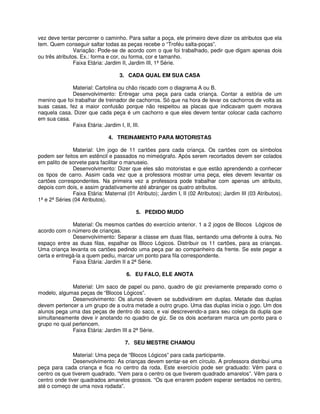 vez deve tentar percorrer o caminho. Para saltar a poça, ele primeiro deve dizer os atributos que ela 
tem. Quem conseguir saltar todas as peças recebe o “Troféu salta-poças”. 
Variação: Pode-se de acordo com o que foi trabalhado, pedir que digam apenas dois 
ou três atributos. Ex.: forma e cor, ou forma, cor e tamanho. 
Faixa Etária: Jardim II, Jardim III, 1ª Série. 
3. CADA QUAL EM SUA CASA 
Material: Cartolina ou chão riscado com o diagrama A ou B. 
Desenvolvimento: Entregar uma peça para cada criança. Contar a estória de um 
menino que foi trabalhar de treinador de cachorros. Só que na hora de levar os cachorros de volta as 
suas casas, fez a maior confusão porque não respeitou as placas que indicavam quem morava 
naquela casa. Dizer que cada peça é um cachorro e que eles devem tentar colocar cada cachorro 
em sua casa. 
Faixa Etária: Jardim I, II, III. 
4. TREINAMENTO PARA MOTORISTAS 
Material: Um jogo de 11 cartões para cada criança. Os cartões com os símbolos 
podem ser feitos em estêncil e passados no mimeógrafo. Após serem recortados devem ser colados 
em palito de sorvete para facilitar o manuseio. 
Desenvolvimento: Dizer que eles são motoristas e que estão aprendendo a conhecer 
os tipos de carro. Assim cada vez que a professora mostrar uma peça, eles devem levantar os 
cartões correspondentes. Na primeira vez a professora pode trabalhar com apenas um atributo, 
depois com dois, e assim gradativamente até abranger os quatro atributos. 
Faixa Etária: Maternal (01 Atributo); Jardim I, II (02 Atributos); Jardim III (03 Atributos), 
1ª e 2ª Séries (04 Atributos). 
5. PEDIDO MUDO 
Material: Os mesmos cartões do exercício anterior. 1 a 2 jogos de Blocos Lógicos de 
acordo com o número de crianças. 
Desenvolvimento: Separar a classe em duas filas, sentando uma defronte à outra. No 
espaço entre as duas filas, espalhar os Bloco Lógicos. Distribuir os 11 cartões, para as crianças. 
Uma criança levanta os cartões pedindo uma peça par ao companheiro da frente. Se este pegar a 
certa e entregá-la a quem pediu, marcar um ponto para fila correspondente. 
Faixa Etária: Jardim II a 2ª Série. 
6. EU FALO, ELE ANOTA 
Material: Um saco de papel ou pano, quadro de giz previamente preparado como o 
modelo, algumas peças de “Blocos Lógicos”. 
Desenvolvimento: Os alunos devem se subdividirem em duplas. Metade das duplas 
devem pertencer a um grupo de a outra metade a outro grupo. Uma das duplas inicia o jogo. Um dos 
alunos pega uma das peças de dentro do saco, e vai descrevendo-a para seu colega da dupla que 
simultaneamente deve ir anotando no quadro de giz. Se os dois acertaram marca um ponto para o 
grupo no qual pertencem. 
Faixa Etária: Jardim III a 2ª Série. 
7. SEU MESTRE CHAMOU 
Material: Uma peça de “Blocos Lógicos” para cada participante. 
Desenvolvimento: As crianças devem sentar-se em círculo. A professora distribui uma 
peça para cada criança e fica no centro da roda. Este exercício pode ser graduado: Vêm para o 
centro os que tiverem quadrado. “Vem para o centro os que tiverem quadrado amarelos”. Vêm para o 
centro onde tiver quadrados amarelos grossos. “Os que errarem podem esperar sentados no centro, 
até o começo de uma nova rodada”. 
 