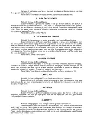 Variação: A professora pode fazer o chamado através de cartões como os do exercício 
4, só que em tamanho maior. 
Faixa Etária: Variando o número de atributos, conforme atividade descrita. 
8. QUEM É O DIFERENTE? 
Material: Um jogo de Blocos Lógicos 
Desenvolvimento: A professora escolhe peças que tenham atributos em comum e 
entre elas coloca uma que seja diferente. Ex.: uma peça azul pequena entre outras azuis e grandes. 
A professora fala ou canta uma destas peças, não é igual a outra. É diferente, para perceber basta 
olhar. Quero ver agora, quem percebe a diferença. Antes que eu acabe de cantar. As crianças 
devem apontar a peça diferente. 
Faixa Etária: Jardim II, III e 1ª Série 
9. UM DE NÓS FOI-SE EMBORA 
Material: Um barbante com as pontas amarradas – um jogo de Blocos Lógicos. 
Desenvolvimento: A professora estende o barbante no chão, como se traçasse com 
ele um diagrama. Dentro deste espaço formar um conjunto com peças que tenham um, dois ou três 
atributos em comum. Deixar que as crianças observem o conjunto por alguns minutos. Em seguida, 
pedir a um dos alunos que saia ou feche os olhos. Retirar uma das peças, para que, quando o aluno 
volte ou abra os olhos, aponte ou descreva a peça que falta. A professora pode cantar, utilizando o 
ritmo da cantiga “Terezinha de Jesus um de nós foi-se embora. Qual é, o qual será? Se souber qual 
é a peça, basta apenas apontar”. 
Faixa Etária: Jardim II ou 2ª Série. 
10. COBRA COLORIDA 
Material: Um jogo de Blocos Lógicos. 
Desenvolvimento: Falar para os alunos que vai montar uma cobra. Escolher uma peça, 
dizendo que vai ser a cabeça. Montar uma seqüência com três peças, dizendo: O corpo vai ser 
assim. Um aluno por vez deve colocar a peça seguinte, respeitando a seqüência. Exemplo de 
seqüências: grosso, fino, grosso ... Grande fino, pequeno, grande grosso ... 
Faixa Etária: Variando o número de atributos, utiliza conforme atividade n.º 04. 
11. NESTA RUA 
Material: Um jogo de Blocos Lógicos, Cartolina ou chão com o esquema. 
Desenvolvimento: A professora coloca o esquema no chão e entrega uma peça para 
cada criança. Diz que cada uma das peças mora numa rua. Cada aluno em sua vez, deve colocar a 
sua peça no lugar certo. 
12. DIFERENÇA 
Material: Um jogo de Blocos Lógicos 
Desenvolvimento: A professora coloca uma das peças e diz: Vamos continuar esta 
seqüência, colocando uma peça que seja igual a esta, em tido menos em uma coisa, para melhor 
compreensão observe o desenho. 
13. DETETIVE 
Material: Uma peça para cada criança. Cartões igual ao exercício n.º 04. 
Desenvolvimento: Uma das crianças é escolhida para ser o detetive e descobrir onde 
está a peça procurada. Cada criança recebe uma peça e deve guardá-la fora do alcance da vista do 
detetive. Este utilizando os cartões, deve pedir que levantem os que tiverem o atributo que mostrou. 
Neste trabalho de dedução, deve descobrir quem está com a peça procurada cujas especificações 
devem estar num cartão à parte. 
 