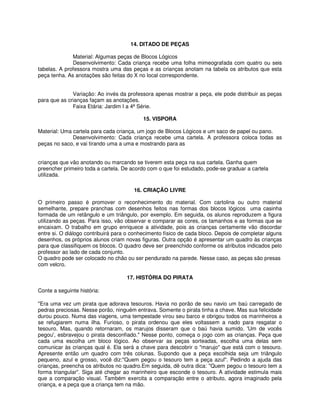 14. DITADO DE PEÇAS 
Material: Algumas peças de Blocos Lógicos 
Desenvolvimento: Cada criança recebe uma folha mimeografada com quatro ou seis 
tabelas. A professora mostra uma das peças e as crianças anotam na tabela os atributos que esta 
peça tenha. As anotações são feitas do X no local correspondente. 
Variação: Ao invés da professora apenas mostrar a peça, ele pode distribuir as peças 
para que as crianças façam as anotações. 
Faixa Etária: Jardim I a 4ª Série. 
15. VISPORA 
Material: Uma cartela para cada criança, um jogo de Blocos Lógicos e um saco de papel ou pano. 
Desenvolvimento: Cada criança recebe uma cartela. A professora coloca todas as 
peças no saco, e vai tirando uma a uma e mostrando para as 
crianças que vão anotando ou marcando se tiverem esta peça na sua cartela. Ganha quem 
preencher primeiro toda a cartela. De acordo com o que foi estudado, pode-se graduar a cartela 
utilizada. 
16. CRIAÇÃO LIVRE 
O primeiro passo é promover o reconhecimento do material. Com cartolina ou outro material 
semelhante, prepare pranchas com desenhos feitos nas formas dos blocos lógicos uma casinha 
formada de um retângulo e um triângulo, por exemplo. Em seguida, os alunos reproduzem a figura 
utilizando as peças. Para isso, vão observar e comparar as cores, os tamanhos e as formas que se 
encaixam. O trabalho em grupo enriquece a atividade, pois as crianças certamente vão discordar 
entre si. O diálogo contribuirá para o conhecimento físico de cada bloco. Depois de completar alguns 
desenhos, os próprios alunos criam novas figuras. Outra opção é apresentar um quadro às crianças 
para que classifiquem os blocos. O quadro deve ser preenchido conforme os atributos indicados pelo 
professor ao lado de cada conjunto. 
O quadro pode ser colocado no chão ou ser pendurado na parede. Nesse caso, as peças são presas 
com velcro. 
17. HISTÓRIA DO PIRATA 
Conte a seguinte história: 
"Era uma vez um pirata que adorava tesouros. Havia no porão de seu navio um baú carregado de 
pedras preciosas. Nesse porão, ninguém entrava. Somente o pirata tinha a chave. Mas sua felicidade 
durou pouco. Numa das viagens, uma tempestade virou seu barco e obrigou todos os marinheiros a 
se refugiarem numa ilha. Furioso, o pirata ordenou que eles voltassem a nado para resgatar o 
tesouro. Mas, quando retornaram, os marujos disseram que o baú havia sumido. 'Um de vocês 
pegou', esbravejou o pirata desconfiado." Nesse ponto, começa o jogo com as crianças. Peça que 
cada uma escolha um bloco lógico. Ao observar as peças sorteadas, escolha uma delas sem 
comunicar às crianças qual é. Ela será a chave para descobrir o "marujo" que está com o tesouro. 
Apresente então um quadro com três colunas. Supondo que a peça escolhida seja um triângulo 
pequeno, azul e grosso, você diz:"Quem pegou o tesouro tem a peça azul". Pedindo a ajuda das 
crianças, preencha os atributos no quadro.Em seguida, dê outra dica: "Quem pegou o tesouro tem a 
forma triangular". Siga até chegar ao marinheiro que esconde o tesouro. A atividade estimula mais 
que a comparação visual. Também exercita a comparação entre o atributo, agora imaginado pela 
criança, e a peça que a criança tem na mão. 
 