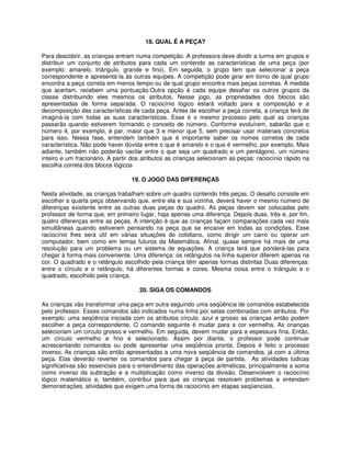 18. QUAL É A PEÇA? 
Para descobrir, as crianças entram numa competição. A professora deve dividir a turma em grupos e 
distribuir um conjunto de atributos para cada um contendo as características de uma peça (por 
exemplo: amarelo, triângulo, grande e fino). Em seguida, o grupo tem que selecionar a peça 
correspondente e apresentá-la às outras equipes. A competição pode girar em torno de qual grupo 
encontra a peça correta em menos tempo ou de qual grupo encontra mais peças corretas. À medida 
que acertam, recebem uma pontuação.Outra opção é cada equipe desafiar os outros grupos da 
classe distribuindo eles mesmos os atributos. Nesse jogo, as propriedades dos blocos são 
apresentadas de forma separada. O raciocínio lógico estará voltado para a composição e a 
decomposição das características de cada peça. Antes de escolher a peça correta, a criança terá de 
imaginá-la com todas as suas características. Esse é o mesmo processo pelo qual as crianças 
passarão quando estiverem formando o conceito de número. Conforme evoluírem, saberão que o 
número 4, por exemplo, é par, maior que 3 e menor que 5, sem precisar usar materiais concretos 
para isso. Nessa fase, entendem também que é importante saber os nomes corretos de cada 
característica. Não pode haver dúvida entre o que é amarelo e o que é vermelho, por exemplo. Mais 
adiante, também não poderão vacilar entre o que seja um quadrado e um pentágono, um número 
inteiro e um fracionário. A partir dos atributos as crianças selecionam as peças: raciocínio rápido na 
escolha correta dos blocos lógicos 
19. O JOGO DAS DIFERENÇAS 
Nesta atividade, as crianças trabalham sobre um quadro contendo três peças. O desafio consiste em 
escolher a quarta peça observando que, entre ela e sua vizinha, deverá haver o mesmo número de 
diferenças existente entre as outras duas peças do quadro. As peças devem ser colocadas pelo 
professor de forma que, em primeiro lugar, haja apenas uma diferença. Depois duas, três e, por fim, 
quatro diferenças entre as peças. A intenção é que as crianças façam comparações cada vez mais 
simultâneas quando estiverem pensando na peça que se encaixe em todas as condições. Esse 
raciocínio lhes será útil em várias situações do cotidiano, como dirigir um carro ou operar um 
computador, bem como em temas futuros da Matemática. Afinal, quase sempre há mais de uma 
resolução para um problema ou um sistema de equações. A criança terá que ponderá-las para 
chegar à forma mais conveniente. Uma diferença: os retângulos na linha superior diferem apenas na 
cor. O quadrado e o retângulo escolhido pela criança têm apenas formas distintas Duas diferenças: 
entre o círculo e o retângulo, há diferentes formas e cores. Mesma coisa entre o triângulo e o 
quadrado, escolhido pela criança. 
20. SIGA OS COMANDOS 
As crianças vão transformar uma peça em outra seguindo uma seqüência de comandos estabelecida 
pelo professor. Esses comandos são indicados numa linha por setas combinadas com atributos. Por 
exemplo: uma seqüência iniciada com os atributos círculo, azul e grosso as crianças então podem 
escolher a peça correspondente. O comando seguinte é mudar para a cor vermelha. As crianças 
selecionam um círculo grosso e vermelho. Em seguida, devem mudar para a espessura fina. Então, 
um círculo vermelho e fino é selecionado. Assim por diante, o professor pode continuar 
acrescentando comandos ou pode apresentar uma seqüência pronta. Depois é feito o processo 
inverso. As crianças são então apresentadas a uma nova seqüência de comandos, já com a última 
peça. Elas deverão reverter os comandos para chegar à peça de partida. As atividades lúdicas 
significativas são essenciais para o entendimento das operações aritméticas, principalmente a soma 
como inverso da subtração e a multiplicação como inverso da divisão. Desenvolvem o raciocínio 
lógico matemático e, também, contribui para que as crianças resolvam problemas e entendam 
demonstrações, atividades que exigem uma forma de raciocínio em etapas seqüenciais. 
