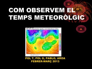 COM OBSERVEM EL
TEMPS METEORÒLGIC




   POL T, POL G, PABLO, AROA
      FEBRER-MARÇ 2013
 