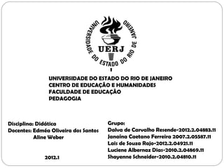 UNIVERSIDADE DO ESTADO DO RIO DE JANEIRO
               CENTRO DE EDUCAÇÃO E HUMANIDADES
               FACULDADE DE EDUCAÇÃO
               PEDAGOGIA



Disciplina: Didática                  Grupo:
Docentes: Edméa Oliveira dos Santos   Dalva de Carvalho Resende-2012.2.04883.11
           Aline Weber                Janaína Caetano Ferreira 2007.2.05587.11
                                      Lais de Souza Rajo-2012.2.04921.11
                                      Luciene Albernaz Dias-2010.2.04869.11
              2012.1                  Shayenne Schneider-2010.2.04810.11
 