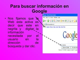 Para buscar información en Google Nos fijamos que la Web esta activa es decir que este en negrita y  digitar la información necesitada por el usuario en la dirección de búsqueda y dar clic. 