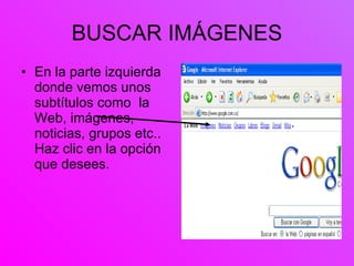 BUSCAR IMÁGENES En la parte izquierda donde vemos unos subtítulos como  la Web, imágenes, noticias, grupos etc.. Haz clic en la opción que desees. 