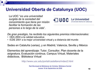 Cómo buscar formación por internet Red Municipal de Bibliotecas de Córdoba: Biblioteca Central Jueves 18 de Septiembre de 2008 La UOC “ es una universidad surgida de la sociedad del conocimiento que tiene por misión facilitar la formación de las personas a lo largo de la vida ”. Universidad Oberta de Catalunya (UOC) De gran prestigio, ha recibido los siguientes premios internacionales: OEA 2004 a la calidad educativa  ICDE 2001 a la mejor universidad virtual y a distancia del mundo  Sedes en Cataluña (varias), y en Madrid, Valencia, Sevilla y México Elementos del aprendizaje: Tutor, Consultor, Plan docente de la asignatura, Evaluación continua, Campus Virtual, Materiales didácticos,  Biblioteca Virtual  http://www.uoc.edu/portal/castellano/index2.html   