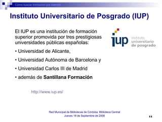Cómo buscar formación por internet Red Municipal de Bibliotecas de Córdoba: Biblioteca Central Jueves 18 de Septiembre de 2008 El IUP es una institución de formación superior promovida por tres prestigiosas universidades públicas españolas: Universidad de Alicante,  Universidad Autónoma de Barcelona y  Universidad Carlos III de Madrid  además de  Santillana Formación http://www.iup.es/   Instituto Universitario de Posgrado (IUP) 