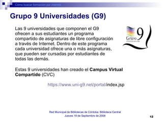 Cómo buscar formación por internet Red Municipal de Bibliotecas de Córdoba: Biblioteca Central Jueves 18 de Septiembre de 2008 Las 9 universidades que componen el G9 ofrecen a sus estudiantes un programa compartido de asignaturas de libre configuración a través de Internet. Dentro de este programa cada universidad ofrece una o más asignaturas, que pueden ser cursadas por estudiantes de todas las demás.   Grupo 9 Universidades (G9)  Estas 9 universidades han creado el  Campus Virtual Compartido  (CVC) https :// www.uni -g9.net/portal/ index.jsp   