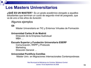 Cómo buscar formación por internet Red Municipal de Bibliotecas de Córdoba: Biblioteca Central Jueves 18 de Septiembre de 2008 G9   Máster Universitario en TIC y Entornos Virtuales de Formación  Universidad Carlos III de Madrid :  Dirección de la Empresa Audivisual  MBA … Escuela Superior y Fundación Universitaria ESERP   Comunicación, RRPP y Protocolo Marketing Dirección General … Universidad Pontificia Comillas  Máster Univ. en Migraciones Internacionales Contemporáneas  Los Masters Universitarios Algunos ejemplos ¿QUÉ ES UN MASTER?  Es un grado académico otorgado a aquellos estudiantes que terminan un curso de segundo nivel de posgrado, que va de uno a tres años de duración  