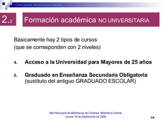 Formación académica   NO UNIVERSITARIA Básicamente hay 2 tipos de cursos  (que se corresponden con 2 niveles) Acceso a la Universidad para Mayores de 25 años   Graduado en Enseñanza Secundaria Obligatoria  (sustituto del antiguo GRADUADO ESCOLAR)  Cómo buscar formación por internet Red Municipal de Bibliotecas de Córdoba: Biblioteca Central Jueves 18 de Septiembre de 2008 2. 2 