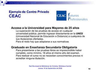 Cómo buscar formación por internet Red Municipal de Bibliotecas de Córdoba: Biblioteca Central Jueves 18 de Septiembre de 2008 Acceso a la Universidad para Mayores de 25 años   La superación de las pruebas de acceso en cualquier universidad pública, permite ingresar directamente en la  UNED  (Universidad Nacional de Educación a Distancia) a cualquiera de sus titulaciones ofertadas. Para el resto hay que adaptarse a sus normativas  Graduado en Enseñanza Secundaria Obligatoria Para presentarse a las pruebas libres es imprescindible haber cumplido, como mínimo, 18 años el mismo año del examen. Para realizar el curso no se necesitan conocimientos previos ni acreditar ninguna titulación. Ejemplo de Centro Privado  CEAC 