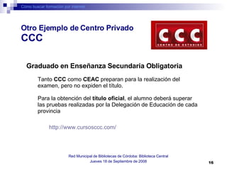 Cómo buscar formación por internet Red Municipal de Bibliotecas de Córdoba: Biblioteca Central Jueves 18 de Septiembre de 2008 Graduado en Enseñanza Secundaria Obligatoria Tanto  CCC  como  CEAC  preparan para la realización del examen, pero no expiden el título. Para la obtención del  título oficial , el alumno deberá superar las pruebas realizadas por la Delegación de Educación de cada provincia  http://www.cursosccc.com/   Otro Ejemplo de Centro Privado  CCC 