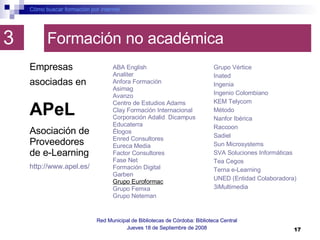 Formación no académica ABA  English     Analiter     Anfora  Formación    Asimag     Avanzo    Centro de Estudios  Adams     Clay  Formación Internacional    Corporación Adalid    Dicampus     Educaterra    Élogos     Enred  Consultores    Eureca  Media Factor Consultores    Fase Net    Formación Digital    Garben    Grupo Euroformac   Grupo  Femxa     Grupo  Neteman Cómo buscar formación por internet Red Municipal de Bibliotecas de Córdoba: Biblioteca Central Jueves 18 de Septiembre de 2008 3 Grupo Vértice    Inated     Ingenia    Ingenio Colombiano    KEM  Telycom     Método    Nanfor  Ibérica    Raccoon     Sadiel     Sun Microsystems    SVA Soluciones Informáticas  Tea  Cegos     Terna e- Learning     UNED (Entidad Colaboradora)    3iMultimedia  Empresas asociadas en   APeL Asociación de Proveedores de e-Learning http://www.apel.es/ 