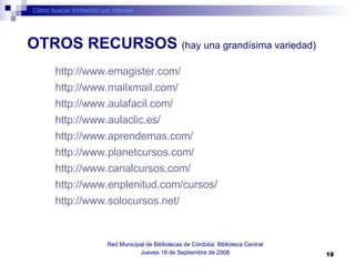 Cómo buscar formación por internet Red Municipal de Bibliotecas de Córdoba: Biblioteca Central Jueves 18 de Septiembre de 2008 OTROS RECURSOS  (hay una grandísima variedad) http://www.emagister.com/   http://www.mailxmail.com/   http://www.aulafacil.com/   http://www.aulaclic.es/   http:// www.aprendemas.com /   http://www.planetcursos.com/   http://www.canalcursos.com/   http:// www.enplenitud.com /cursos/   http://www.solocursos.net/   