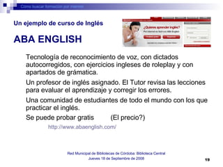 Cómo buscar formación por internet Red Municipal de Bibliotecas de Córdoba: Biblioteca Central Jueves 18 de Septiembre de 2008 Tecnología de reconocimiento de voz, con dictados autocorregidos, con ejercicios ingleses de roleplay y con apartados de grámatica.  Un profesor de inglés asignado. El Tutor revisa las lecciones para evaluar el aprendizaje y corregir los errores.  Una comunidad de estudiantes de todo el mundo con los que practicar el inglés.   Se puede probar gratis  (El precio?) http://www.abaenglish.com/   Un ejemplo de curso de Inglés   ABA ENGLISH 