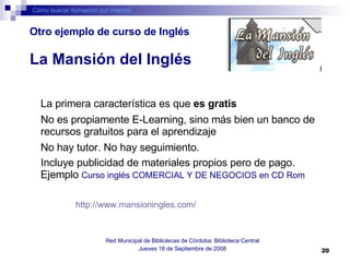 Cómo buscar formación por internet Red Municipal de Bibliotecas de Córdoba: Biblioteca Central Jueves 18 de Septiembre de 2008 La primera característica es que  es gratis   No es propiamente E-Learning, sino más bien un banco de recursos gratuitos para el aprendizaje No hay tutor. No hay seguimiento.   Incluye publicidad de materiales propios pero de pago. Ejemplo  Curso inglés COMERCIAL Y DE NEGOCIOS en CD Rom   http://www.mansioningles.com/   La Mansión del Inglés Otro ejemplo de curso de Inglés 