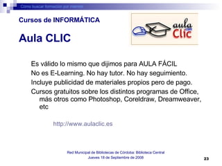 Es válido lo mismo que dijimos para AULA FÁCIL No es E-Learning. No hay tutor. No hay seguimiento.  Incluye publicidad de materiales propios pero de pago.  Cursos gratuitos sobre los distintos programas de Office, más otros como Photoshop, Coreldraw, Dreamweaver, etc http://www.aulaclic.es   Cómo buscar formación por internet Red Municipal de Bibliotecas de Córdoba: Biblioteca Central Jueves 18 de Septiembre de 2008 Aula CLIC Cursos de INFORMÁTICA 