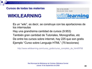Es un “wiki”, es decir, se construye con las aportaciones de los internautas Hay una grandísima cantidad de cursos (9.953) También gran cantidad de Tutoriales, Monografías, etc De entre los cursos sobre internet, hay 225 que son gratis Ejemplo “Curso sobre Lenguaje HTML” (75 lecciones) http://www.wikilearning.com/curso_gratis/curso_completo_de_html/9708   Cómo buscar formación por internet Red Municipal de Bibliotecas de Córdoba: Biblioteca Central Jueves 18 de Septiembre de 2008 WIKILEARNING Cursos de todas las materias 