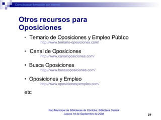 Cómo buscar formación por internet Red Municipal de Bibliotecas de Córdoba: Biblioteca Central Jueves 18 de Septiembre de 2008 Temario de Oposiciones y Empleo Público   http://www.temario-oposiciones.com/   Canal de Oposiciones   http://www.canaloposiciones.com/   Busca Oposiciones http://www.buscaoposiciones.com/   Oposiciones y Empleo http://www.oposicionesyempleo.com/   etc Otros recursos para Oposiciones 