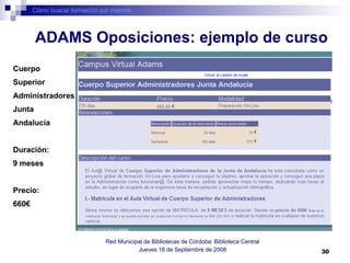 Cómo buscar formación por internet Red Municipal de Bibliotecas de Córdoba: Biblioteca Central Jueves 18 de Septiembre de 2008 ADAMS Oposiciones: ejemplo de curso Cuerpo  Superior  Administradores Junta  Andalucía Duración: 9 meses Precio: 660€ 