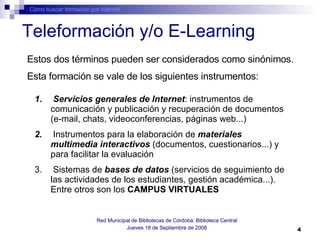 Teleformación y/o E-Learning Cómo buscar formación por internet Red Municipal de Bibliotecas de Córdoba: Biblioteca Central Jueves 18 de Septiembre de 2008 Estos dos términos pueden ser considerados como sinónimos.  Esta formación se vale de los siguientes instrumentos: Servicios generales de Internet : instrumentos de comunicación y publicación y recuperación de documentos (e-mail, chats, videoconferencias, páginas web...) Instrumentos para la elaboración de  materiales multimedia   interactivos  (documentos, cuestionarios...) y para facilitar la evaluación Sistemas   de  bases de datos  (servicios de seguimiento de las actividades de los estudiantes, gestión académica...). Entre otros son los  CAMPUS VIRTUALES 