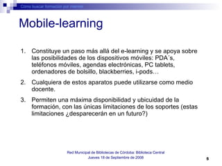 Mobile-learning Cómo buscar formación por internet Red Municipal de Bibliotecas de Córdoba: Biblioteca Central Jueves 18 de Septiembre de 2008 Constituye un paso más allá del e-learning y se apoya sobre las posibilidades de los dispositivos móviles: PDA´s, teléfonos móviles, agendas electrónicas, PC tablets, ordenadores de bolsillo, blackberries, i-pods…  Cualquiera de estos aparatos puede utilizarse como medio docente.  Permiten una máxima disponibilidad y ubicuidad de la formación, con las únicas limitaciones de los soportes (estas limitaciones ¿desparecerán en un futuro?) 