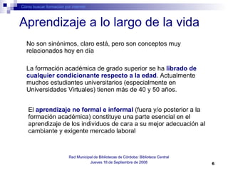 Aprendizaje a lo largo de la vida Cómo buscar formación por internet Red Municipal de Bibliotecas de Córdoba: Biblioteca Central Jueves 18 de Septiembre de 2008 No son sinónimos, claro está, pero son conceptos muy relacionados hoy en día La formación académica de grado superior se ha  librado de cualquier condicionante respecto a la edad . Actualmente muchos estudiantes universitarios (especialmente en Universidades Virtuales) tienen más de 40 y 50 años.  El  aprendizaje no formal e informal  (fuera y/o posterior a la formación académica) constituye una parte esencial en el aprendizaje de los individuos de cara a su mejor adecuación al cambiante y exigente mercado laboral 