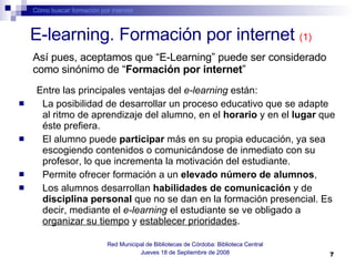 E-learning. Formación por internet  (1) Entre las principales ventajas del  e-learning  están:   La posibilidad de desarrollar un proceso educativo que se adapte al ritmo de aprendizaje del alumno, en el  horario  y en el  lugar  que éste prefiera.  El alumno puede  participar  más en su propia educación, ya sea escogiendo contenidos o comunicándose de inmediato con su profesor, lo que incrementa la motivación del estudiante.  Permite ofrecer formación a un  elevado número de alumnos ,  Los alumnos desarrollan  habilidades de comunicación  y de  disciplina personal  que no se dan en la formación presencial. Es decir, mediante el  e-learning  el estudiante se ve obligado a  organizar su tiempo  y  establecer prioridades . Cómo buscar formación por internet Red Municipal de Bibliotecas de Córdoba: Biblioteca Central Jueves 18 de Septiembre de 2008 Así pues, aceptamos que “E-Learning” puede ser considerado como sinónimo de “ Formación por internet ” 