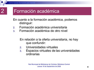 Formación académica En cuanto a la formación académica, podemos distinguir:  Formación académica universitaria  Formación académica de otro nivel  Cómo buscar formación por internet Red Municipal de Bibliotecas de Córdoba: Biblioteca Central Jueves 18 de Septiembre de 2008 2 En relación a la oferta universitaria, no hay que confundir:  Universidades virtuales Espacios virtuales de las universidades ordinarias 