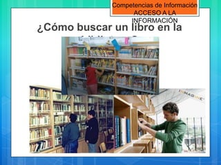 Competencias de Información
                   ACCESO A LA
                  INFORMACIÓN
¿Cómo buscar un libro en la
       biblioteca?
 