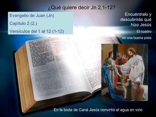 ¿Qué quiere decir Jn 2,1-12? Evangelio de Juan (Jn) Capítulo 2 (2,) Versículos del 1 al 12 (1-12) Encuéntralo y descubrirás qué hizo Jesús El cuadro es una buena pista En la boda de Caná Jesús convirtió el agua en vino 