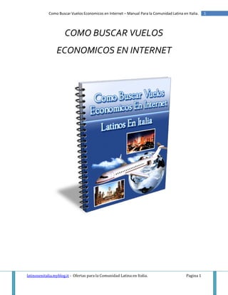 Como Buscar Vuelos Economicos en Internet – Manual Para la Comunidad Latina en Italia.   1




                      COMO BUSCAR VUELOS
                 ECONOMICOS EN INTERNET




latinosenitalia.myblog.it - Ofertas para la Comunidad Latina en Italia.                   Pagina 1
 