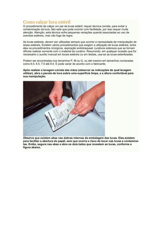 Como calçar luva estéril
O procedimento de calçar um par de luvas estéril, requer técnica correta, para evitar a
contaminação da luva, fato este que pode ocorrer com facilidade, por isso requer muita
atenção. Atenção, esta técnica sofre pequenas variações quando associadas ao uso de
aventais estéreis, mas não foge da regra.
As luvas estéreis, devem ser utilizadas sempre que ocorrer a necessidade de manipulação de
áreas estéreis. Existem vários procedimentos que exigem a utilização de luvas estéreis, entre
eles os procedimentos cirúrgicos, aspiração endotraqueal, curativos extensos que se tornam
difíceis realizar somente com o material de curativo. Resumindo, em qualquer ocasião que for
necessário o auxílio manual em locais estéreis ou em lesões, usa-se as luvas esterilizadas.
Podem ser encontradas nos tamanhos P, M ou G, ou até mesmo em tamanhos numeradas
como 6.0, 6.5, 7.0 até 9.0. E pode variar de acordo com o fabricante.
Após realizar a lavagem correta das mãos (observar as indicações de qual lavagem
utilizar), abra o pacote de luva sobre uma superfície limpa, e a altura confortável para
sua manipulação.
Observe que existem abas nas dobras internas da embalagem das luvas. Elas existem
para facilitar a abertura do papél, sem que ocorra o risco de tocar nas luvas e contaminá-
las. Então, segure nas abas e abra os dois lados que revestem as luvas, conforme a
figura abaixo.
 