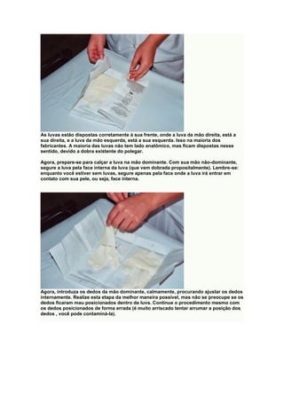 As luvas estão dispostas corretamente à sua frente, onde a luva da mão direita, está a
sua direita, e a luva da mão esquerda, está a sua esquerda. Isso na maioria dos
fabricantes. A maioria das luvas não tem lado anatômico, mas ficam dispostas nesse
sentido, devido a dobra existente do polegar.
Agora, prepare-se para calçar a luva na mão dominante. Com sua mão não-dominante,
segure a luva pela face interna da luva (que vem dobrada propositalmente). Lembre-se:
enquanto você estiver sem luvas, segure apenas pela face onde a luva irá entrar em
contato com sua pele, ou seja, face interna.
Agora, introduza os dedos da mão dominante, calmamente, procurando ajustar os dedos
internamente. Realize esta etapa da melhor maneira possível, mas não se preocupe se os
dedos ficaram mau posicionados dentro da luva. Continue o procedimento mesmo com
os dedos posicionados de forma errada (é muito arriscado tentar arrumar a posição dos
dedos , você pode contaminá-la).
 