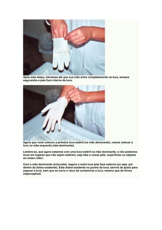 Após esta etapa, introduza até que sua mão entre completamente na luva, sempre
segurando-a pela face interna da luva.
Agora que você colocou a primeira luva estéril (na mão dominante), vamos colocar a
luva na mão esquerda (não-dominante).
Lembre-se, que agora estamos com uma luva estéril na mão dominante, e não podemos
tocar em lugares que não sejam estéreis, seja eles a nossa pele, superfícies ou objetos
ao nosso redor.
Com a mão dominante (enluvada), segure a outra luva pela face externa (ou seja, por
dentro da dobra existente). Esta dobre existente no punho da luva, servirá de apoio para
segurar a luva, sem que se corra o risco de contaminar a luva, mesmo que de forma
imperceptível.
 