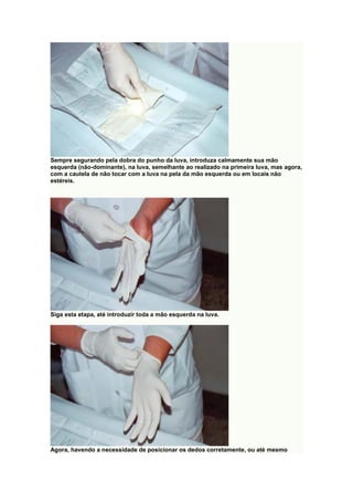 Sempre segurando pela dobra do punho da luva, introduza calmamente sua mão
esquerda (não-dominante), na luva, semelhante ao realizado na primeira luva, mas agora,
com a cautela de não tocar com a luva na pela da mão esquerda ou em locais não
estéreis.
Siga esta etapa, até introduzir toda a mão esquerda na luva.
Agora, havendo a necessidade de posicionar os dedos corretamente, ou até mesmo
 